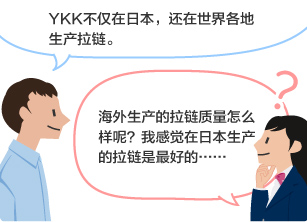 YKK员工：YKK不仅在日本，还在世界各地生产拉链。 学生：海外生产的拉链质量怎么样呢？我感觉在日本生产的拉链是最好的……