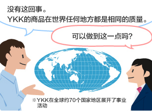 YKK员工：没有这回事。YKK的商品在世界任何地方都是相同的质量。 学生：可以做到这一点吗？ ※YKK在全球约70个国家地区展开了事业活动