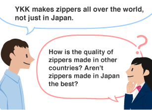 YKK employee: YKK makes zippers all over the world, not just in Japan. Student: How is the quality of zippers made in other countries? Aren't zippers made in Japan the best?
