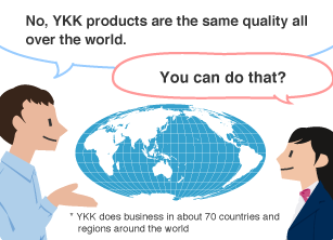 YKK employee: No, YKK products are the same quality all over the world. Student: You can do that? * YKK does business in about 70 countries and regions around the world