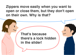 Student: Zippers move easily when you want to open or close them, but they don't open on their own. Why is that? YKK employee: That's because there's a lock hidden in the slider!