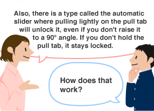 YKK employee: Also, there is a type called the automatic slider where pulling lightly on the pull tab will unlock it, even if you don't raise it to a 90° angle. If you don't hold the pull tab, it stays locked. Student: How does that work?