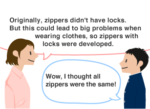 YKK employee: Originally, zippers didn't have locks. But this could lead to big problems when wearing clothes, so zippers with locks were developed. Student: Wow, I thought all zippers were the same!