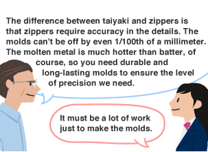 YKK employee: The difference between taiyaki and zippers is that zippers require accuracy in the details. The molds can't be off by even 1/100th of a millimeter. The molten metal is much hotter than batter, of course, so you need durable and long-lasting molds to ensure the level of precision we need. Student: It must be a lot of work just to make the molds.