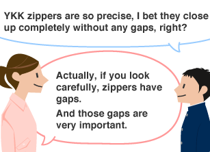 Students: YKK zippers are so precise, I bet they close up completely without any gaps, right? YKK employee: Actually, if you look carefully, zippers have gaps. And those gaps are very important.