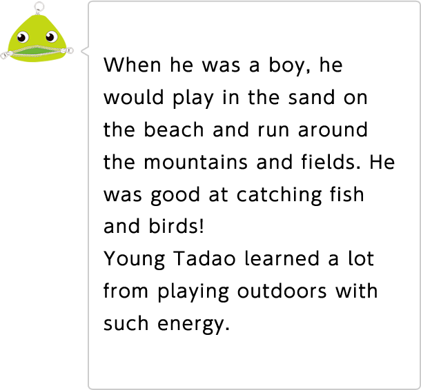When he was a boy, he would play in the sand on the beach and run around the mountains and fields. He was good at catching fish and birds! Young Tadao learned a lot from playing outdoors with such energy.