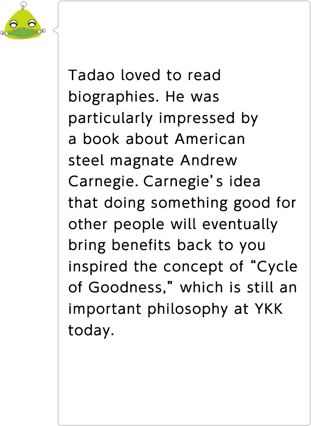 Tadao loved to read biographies. He was particularly impressed by a book about American steel magnate Andrew Carnegie.Carnegie's idea that doing something good for other people will eventually bring benefits back to you inspired the concept of "Cycle of Goodness," which is still an important philosophy at YKK today.