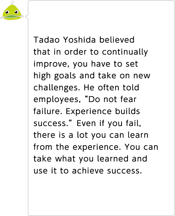 Tadao Yoshida believed that in order to continually improve, you have to set high goals and take on new challenges. He often told employees, "Do not fear failure; experience builds success." Even if you fail, there is a lot you can learn from the experience. You can take what you learned and use it to achieve success.