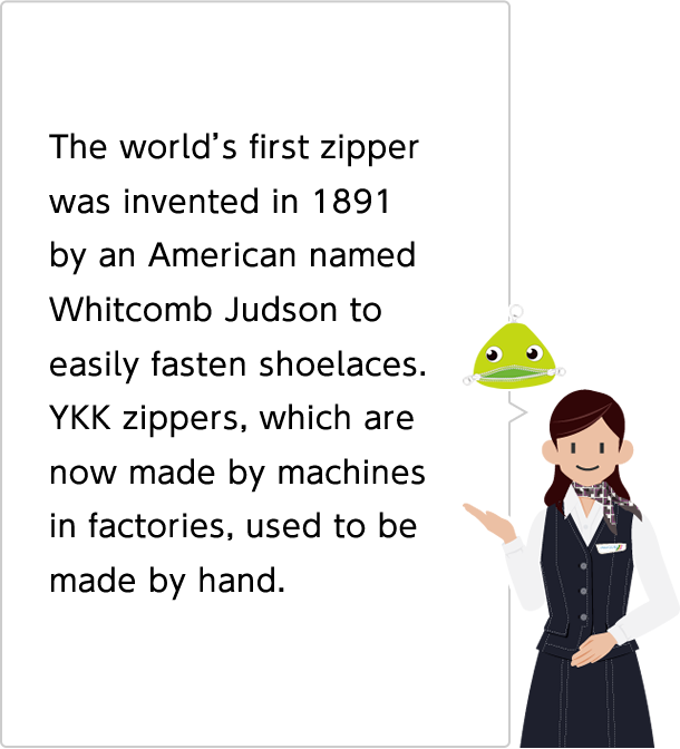 The world's first zipper was invented in 1891 by an American named Whitcomb Judson to easily fasten shoelaces. YKK zippers, which are now made by machines in factories, used to be made by hand.