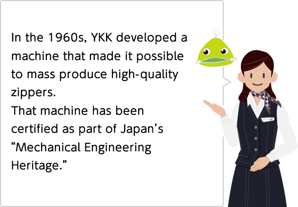 In the 1960s, mass production of high-quality zippers was made possible by a machine developed by YKK.
That machine has been certified as part of Japan's "Mechanical Engineering Heritage."