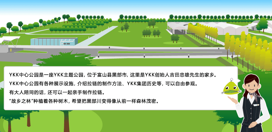YKK中心公园是一座YKK主题公园，位于富山县黑部市，这里是YKK创始人吉田忠雄先生的家乡。YKK中心公园有各种展示设施，介绍拉链的制作方法、YKK集团历史等，可以自由参观。有大人陪同的话，还可以一起亲手制作拉链。“故乡之林”种植着各种树木，希望把黑部川变得像从前一样森林茂密。