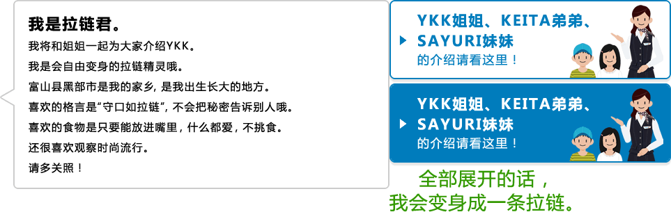 我是拉链君。 我将和姐姐一起为大家介绍YKK。 我是会自由变身的拉链精灵哦。 富山县黑部市是我的家乡，是我出生长大的地方。 喜欢的格言是“守口如拉链”，不会把秘密告诉别人哦。 喜欢的食物是只要能放进嘴里，什么都爱，不挑食。 还很喜欢观察时尚流行。 请多关照！