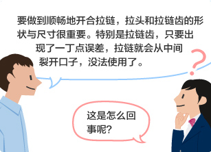 YKK员工：要做到顺畅地开合拉链，拉头和拉链齿的形状与尺寸很重要。特别是拉链齿，只要出现了一丁点误差，拉链就会从中间裂开口子，没法使用了。 学生：这是怎么回事呢？