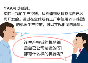 YKK员工：YKK可以做到。 实际上我们生产拉链，从机器到材料都是自己公司开发的。通过在全球所有工厂中使用YKK制造的机器生产拉链，可以实现相同的质量。 学生：连生产拉链的机器都是自己公司制造的呀！都有什么样的机器呢？