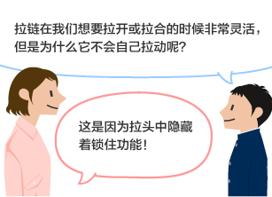 学生：拉链在我们想要拉开或拉合的时候非常灵活，但是为什么它不会自己拉动呢？ YKK员工：这是因为拉头中隐藏着锁住功能！