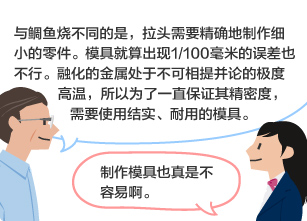 YKK员工：与鲷鱼烧不同的是，拉头需要精确地制作细小的零件。模具就算出现1/100毫米的误差也不行。融化的金属处于不可相提并论的极度高温，所以为了一直保证其精密度，需要使用结实、耐用的模具。 学生：制作模具也真是不容易啊。