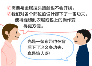 YKK员工：②需要与金属拉头接触也不会开线，③我们对各个部位的设计都下了一番功夫，使得缝纫到衣服或包上的操作变得更方便。 学生：光是一条布带也在背后下了这么多功夫，真是惊人呀！