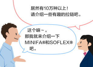 学生：居然有10万种以上！ 请介绍一些有趣的拉链吧。 YKK员工：这个嘛～。那我就来介绍一下MINIFA®和SOFLEX®吧。