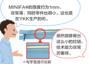 YKK员工：MINIFA®的厚度约为1mm，非常薄，同时零件也很小。这也是在YKK生产的哟。 学生：居然能够做出这么小的拉链，技术能力非常厉害呀。 ※与牙签进行比较