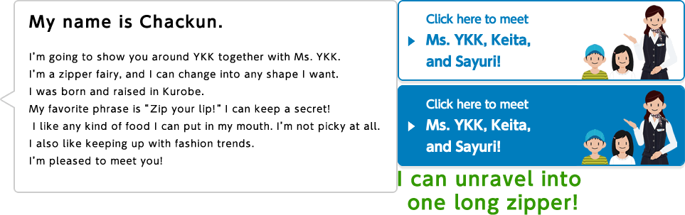 My name is Chackun. I'm going to show you around YKK together with Ms. YKK. I'm a zipper fairy, and I can change into any shape I want. I was born and raised in Kurobe. My favorite phrase is "Zip your lip!" I can keep a secret! I like any kind of food I can put in my mouth. I'm not picky at all. I also like keeping up with fashion trends. I'm pleased to meet you! I can unravel into one long zipper!