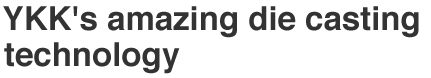 Vol.4 YKK's amazing die casting technology