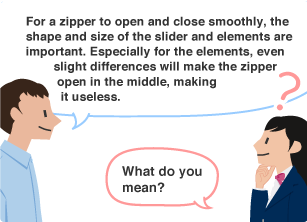 YKK employee: For a zipper to open and close smoothly, the shape and size of the slider and elements are important. Especially for the elements, even slight differences will make the zipper open in the middle, making it useless. Student: What do you mean?