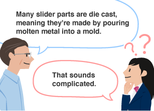 YKK employee: Many slider parts are die cast, meaning they're made by pouring molten metal into a mold. Student: That sounds complicated.