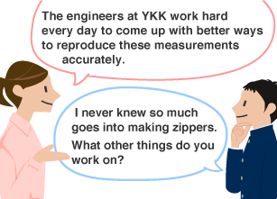 YKK employee: The engineers at YKK work hard every day to come up with better ways to reproduce these measurements accurately. Student: I never knew so much goes into making zippers. What other things do you work on?