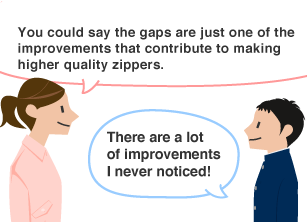 YKK employee: You could say the gaps are just one of the improvements that contribute to making higher quality zippers. Students: There are a lot of improvements I never noticed!