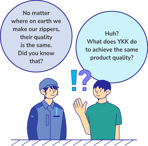No matter where on earth we make our zippers, their quality is the same. Did you know that? Huh? What does YKK do to achieve the same product quality?
