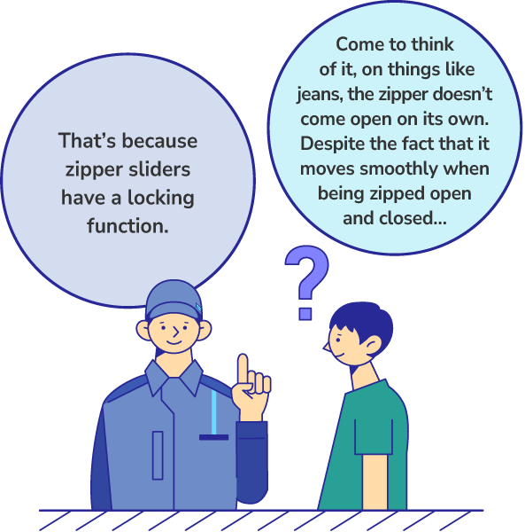 Come to think of it, on things like jeans, the zipper doesn’t come open on its own. Despite the fact that it moves smoothly when being zipped open and closed… That’s because zipper sliders have a locking function.