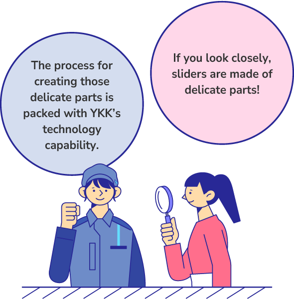If you look closely, sliders are made of delicate parts! The process for creating those delicate parts is packed with YKK’s technology capability.
