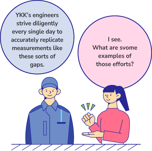 YKK’s engineers strive diligently every single day to accurately replicate measurements like these sorts of gaps. I see. What are some examples of those efforts?