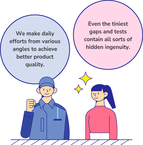 Even the tiniest gaps and tests contain all sorts of hidden ingenuity. We make daily efforts from various angles to achieve better product quality.