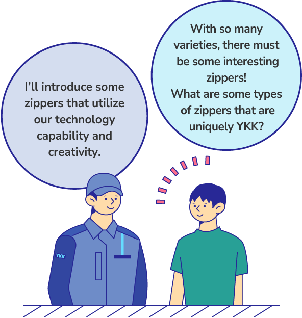 With so many varieties, there must be some interesting zippers! What are some types of zippers that are uniquely YKK? I’ll introduce some zippers that utilize our technology capability and creativity.