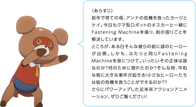 (あらすじ)前作で育ての母、アンナの危機を救ったヨージとケイ。今日もクマ型ロボットのオスカーと一緒にFastening Machineを操り、街の困りごとを解決しています。ところが、ある日そんな彼らの前に謎のヒーローが出現。しかも、ふたりと同じFastening Machineを身につけて。いったいその正体は誰なのか?何のために現れたのか?そんな時、平和な街に大きな事件が起きる!小さなヒーローたちは街の危機を救うことができるのか??さらにパワーアップした近未来アクションアニメーション、ぜひご覧ください!
