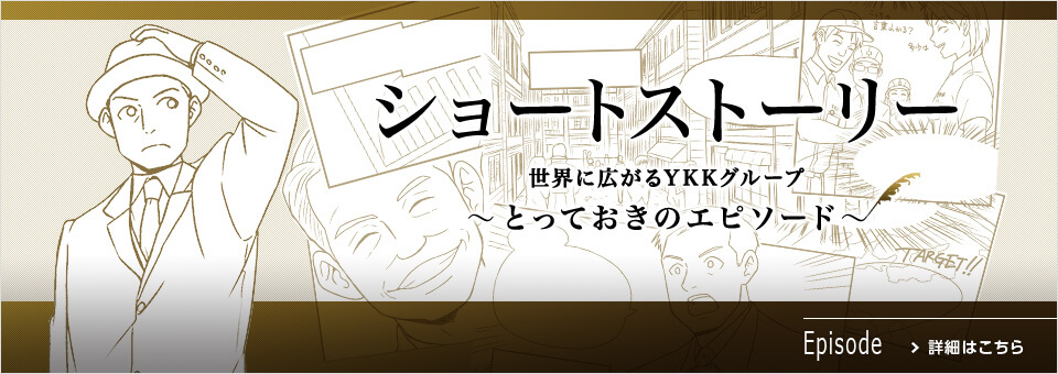 ショートストーリー 世界に広がるYKKグループ～とっておきのエピソード～ 詳細はこちら