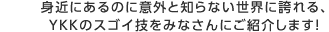 身近にあるのに意外と知らない世界に誇れる、YKKのスゴイ技をみなさんにご紹介します！