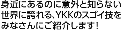 身近にあるのに意外と知らない世界に誇れる、YKKのスゴイ技をみなさんにご紹介します！