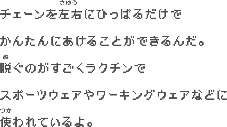 チェーンを左右にひっぱるだけで　かんたんにあけることができるんだ。　脱ぐのがすごくラクチンで　スポーツウェアやワーキングウェアなどに　使われているよ。