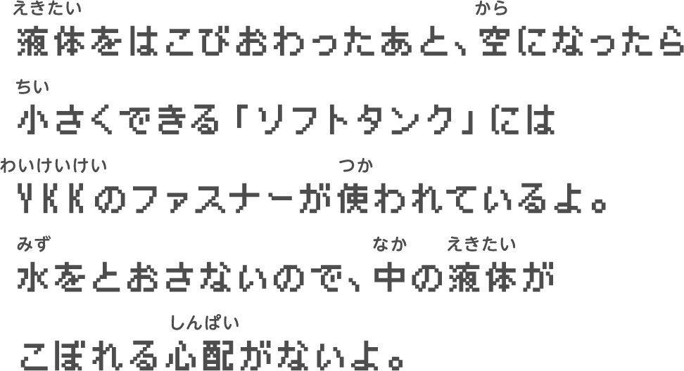 液体をはこびおわったあと、空になったら　小さくできる「ソフトタンク」には　YKKのファスナーが使われているよ。　水をとおさないので、中の液体が　こぼれる心配がないよ。