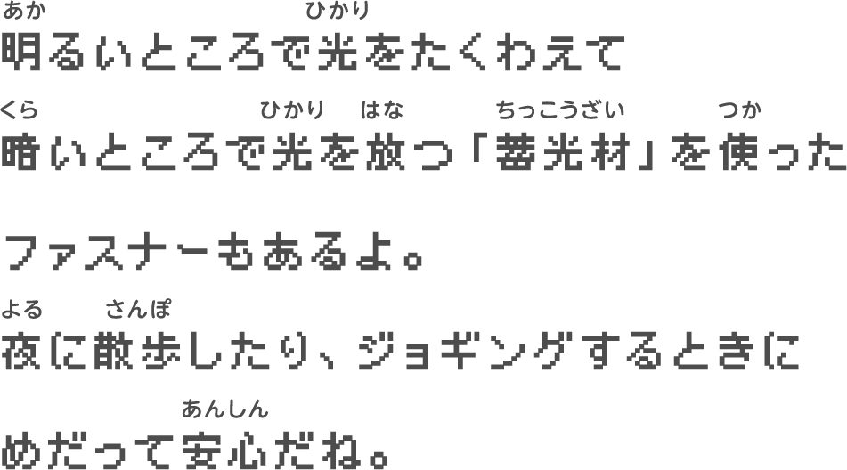 明るいところで光をたくわえて　暗いところで光を放つ「蓄光材」を使った　ファスナーもあるよ。　夜に散歩したり、ジョギングするときに　めだって安心だね。