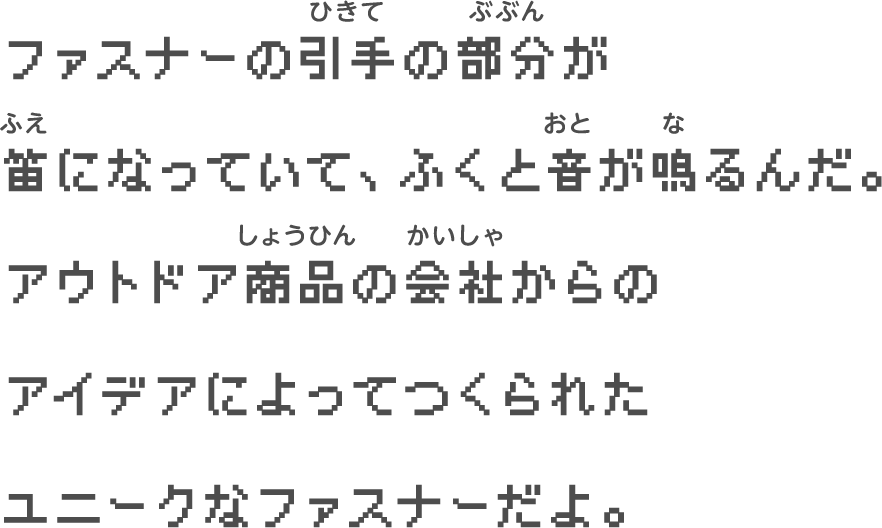 ファスナーの引き手の部分が　笛になっていて、　ふくと音が鳴るんだ。　アウトドア商品の会社からの　アイデアによってつくられた　ユニークなファスナーだよ。