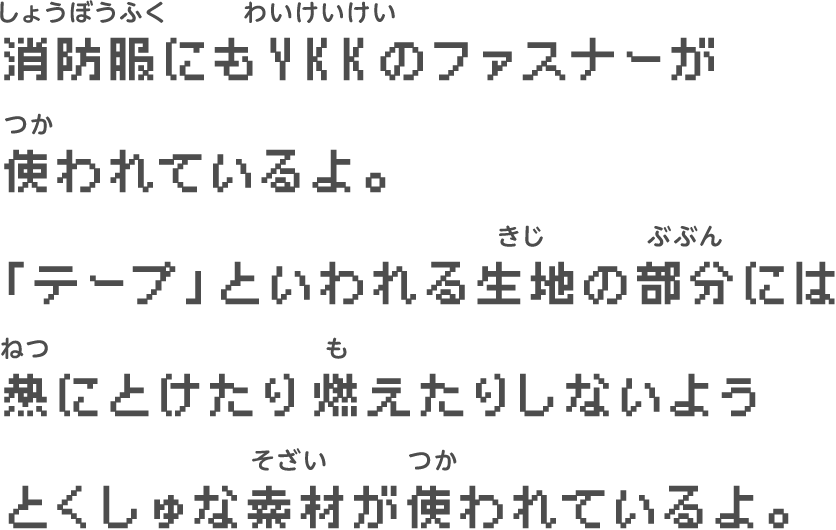消防服にもYKKのファスナーが　使われているよ。　「テープ」といわれる生地の部分には　熱にとけたり燃えたりしないよう　とくしゅな素材が使われているよ。