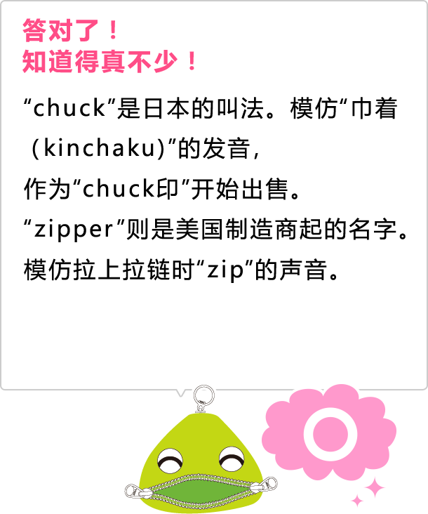 答对了！ 知道得真不少！ &ldquo;chuck&rdquo;是日本的叫法。模仿&ldquo;巾着（kinchaku)&rdquo;的发音， 作为&ldquo;chuck印&rdquo;开始出售。 &ldquo;zipper&rdquo;则是美国制造商起的名字。 模仿拉上拉链时&ldquo;zip&rdquo;的声音。
