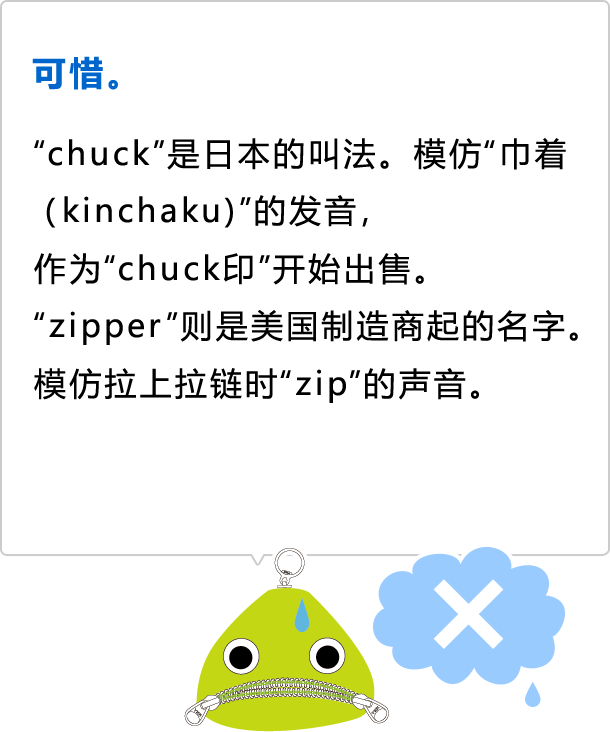 可惜。  知道得真不少！ &ldquo;chuck&rdquo;是日本的叫法。模仿&ldquo;巾着（kinchaku)&rdquo;的发音， 作为&ldquo;chuck印&rdquo;开始出售。 &ldquo;zipper&rdquo;则是美国制造商起的名字。 模仿拉上拉链时&ldquo;zip&rdquo;的声音。
