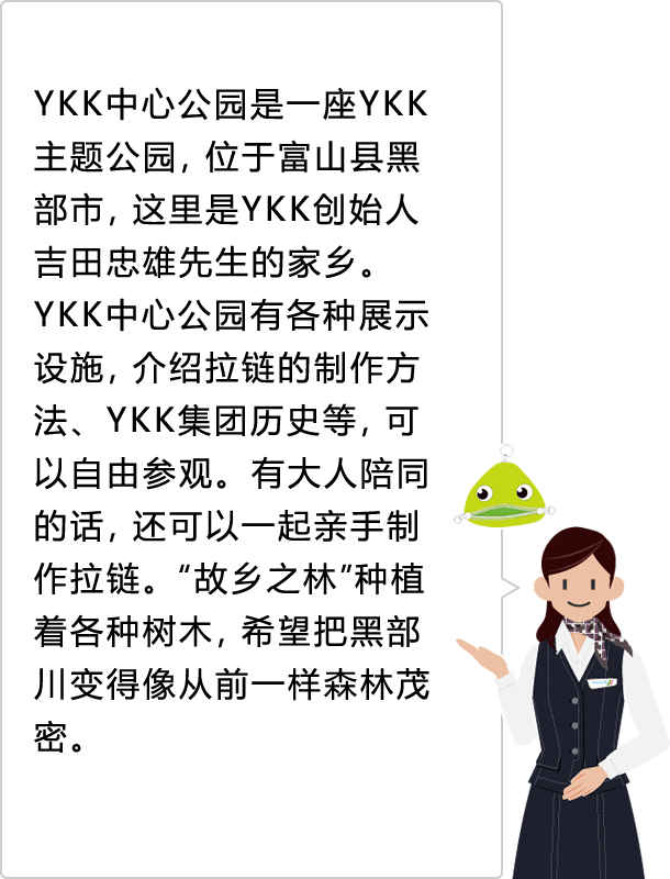 YKK中心公园是一座YKK主题公园，位于富山县黑部市，这里是YKK创始人吉田忠雄先生的家乡。YKK中心公园有各种展示设施，介绍拉链的制作方法、YKK集团历史等，可以自由参观。有大人陪同的话，还可以一起亲手制作拉链。“故乡之林”种植着各种树木，希望把黑部川变得像从前一样森林茂密。