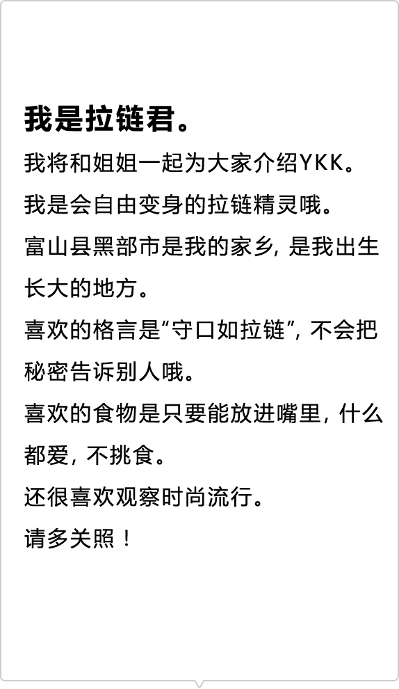 我是拉链君。 我将和姐姐一起为大家介绍YKK。 我是会自由变身的拉链精灵哦。 富山县黑部市是我的家乡，是我出生长大的地方。 喜欢的格言是“守口如拉链”，不会把秘密告诉别人哦。 喜欢的食物是只要能放进嘴里，什么都爱，不挑食。 还很喜欢观察时尚流行。 请多关照！