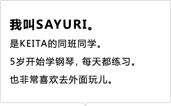 我叫SAYURI。 是KEITA的同班同学。 5岁开始学钢琴，每天都练习。也非常喜欢去外面玩儿。