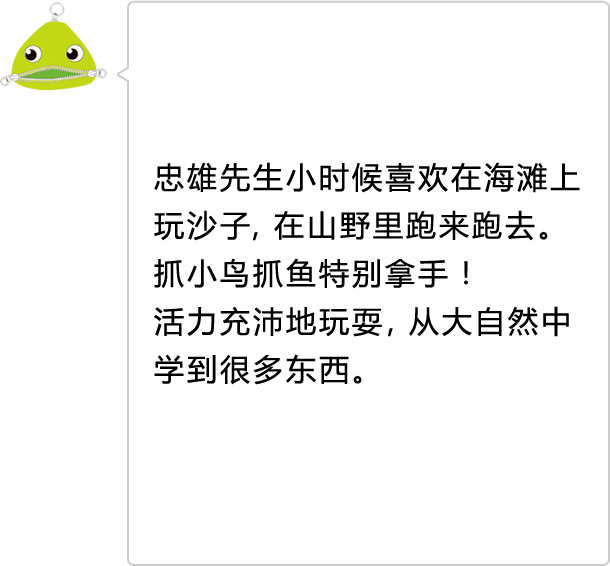 忠雄先生小时候喜欢在海滩上玩沙子，在山野里跑来跑去。抓小鸟抓鱼特别拿手！ 活力充沛地玩耍，从大自然中学到很多东西。